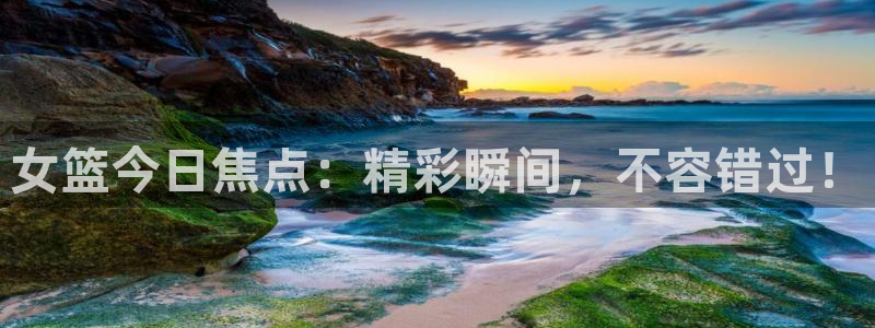 说球帝58直播：女篮今日焦点：精彩瞬间，不容错过！